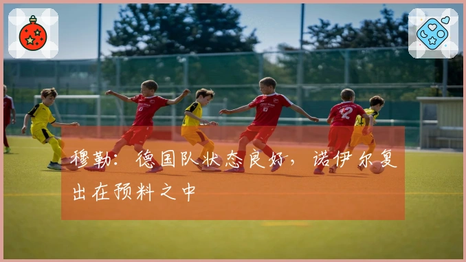 穆勒：德国队状态良好，诺伊尔复出在预料之中